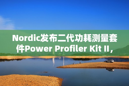 Nordic发布二代功耗测量套件Power Profiler Kit II，分辨率100nA，范围200nA到1A，更重要的是开源！
