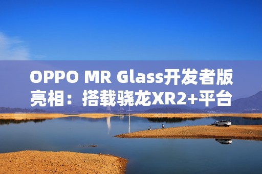 OPPO MR Glass开发者版亮相：搭载骁龙XR2+平台，赋能XR联合创新
