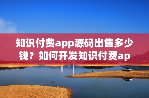 知识付费app源码出售多少钱？如何开发知识付费app