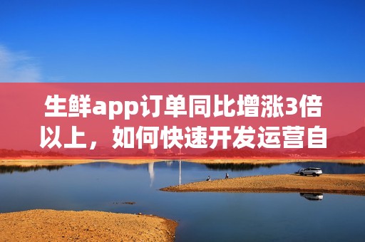 生鲜app订单同比增涨3倍以上，如何快速开发运营自己的生鲜超市app？
