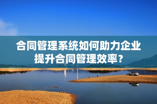 合同管理系统如何助力企业提升合同管理效率？
