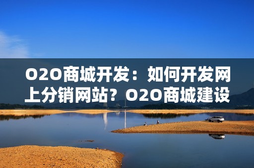 O2O商城开发：如何开发网上分销网站？O2O商城建设方案全解析