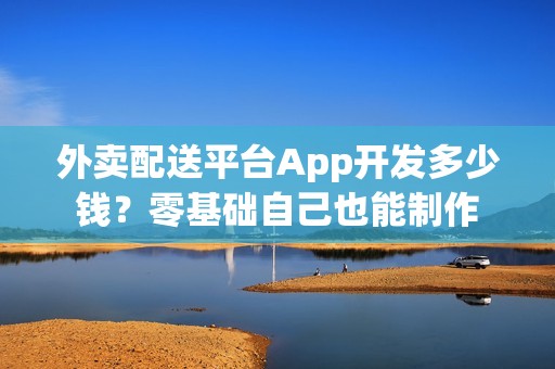 外卖配送平台App开发多少钱？零基础自己也能制作