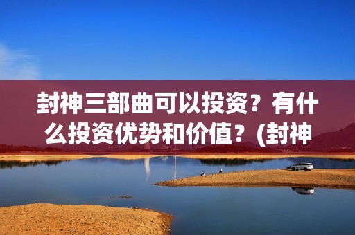 封神三部曲可以投资？有什么投资优势和价值？(封神三部曲讲的什么)