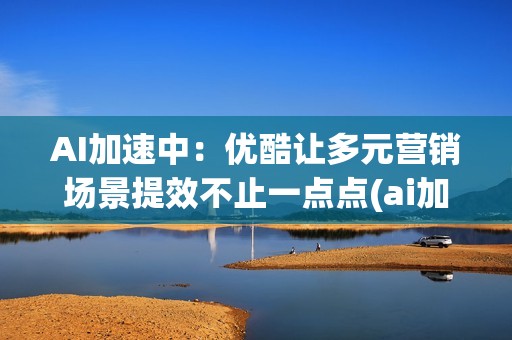 AI加速中：优酷让多元营销场景提效不止一点点(ai加速引擎要开吗)