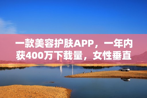一款美容护肤APP，一年内获400万下载量，女性垂直社区怎么做？
