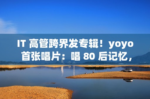 IT 高管跨界发专辑！yoyo 首张唱片：唱 80 后记忆，续世纪婴儿遗憾(跨界管理)