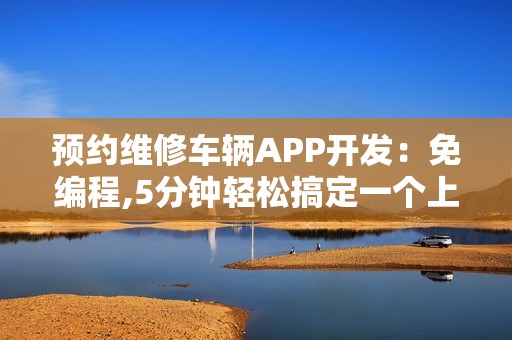 预约维修车辆APP开发：免编程,5分钟轻松搞定一个上门修车APP