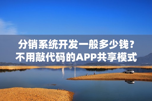 分销系统开发一般多少钱？不用敲代码的APP共享模式,可节省90%成本