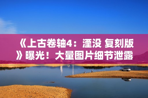 《上古卷轴4：湮没 复刻版》曝光！大量图片细节泄露