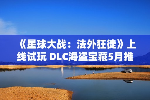 《星球大战：法外狂徒》上线试玩 DLC海盗宝藏5月推出