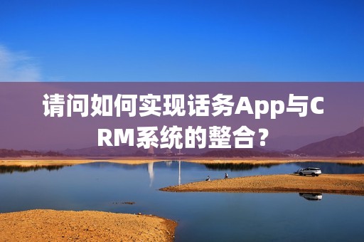 请问如何实现话务App与CRM系统的整合？