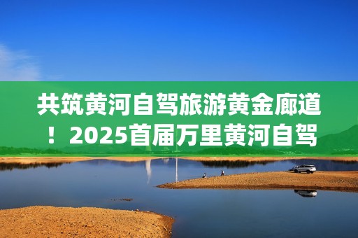共筑黄河自驾旅游黄金廊道！2025首届万里黄河自驾共创大会在滨州启幕(共建美丽黄河)