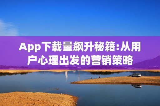 App下载量飙升秘籍:从用户心理出发的营销策略