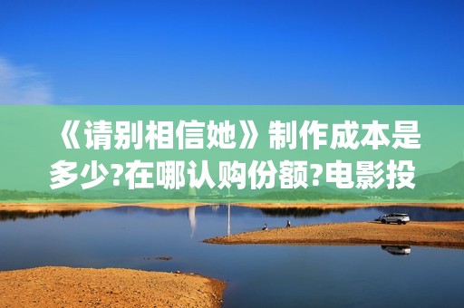 《请别相信她》制作成本是多少?在哪认购份额?电影投资真实靠谱吗?(请别相信她 电影)