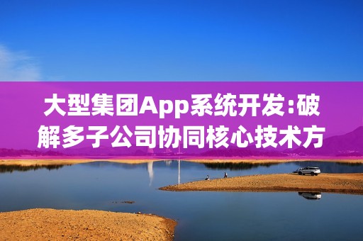 大型集团App系统开发:破解多子公司协同核心技术方案