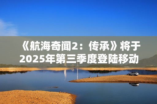 《航海奇闻2：传承》将于2025年第三季度登陆移动平台