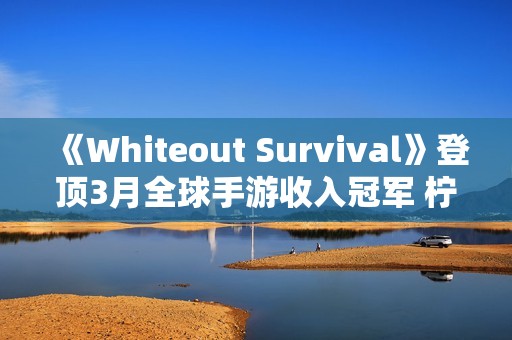 《Whiteout Survival》登顶3月全球手游收入冠军 柠檬微趣、沐瞳科技、三七互娱等旗下“黑马”轮番突围