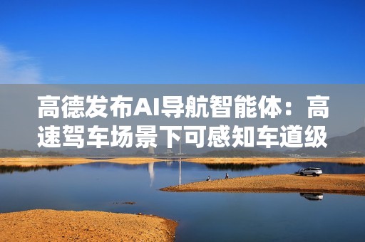 高德发布AI导航智能体：高速驾车场景下可感知车道级交通流变化