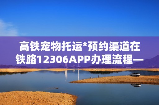高铁宠物托运*预约渠道在铁路12306APP办理流程——