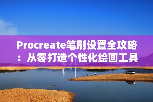 Procreate笔刷设置全攻略：从零打造个性化绘画工具