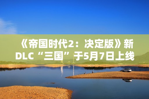 《帝国时代2：决定版》新DLC“三国”于5月7日上线