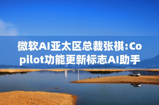 微软AI亚太区总裁张祺:Copilot功能更新标志AI助手进入新时代