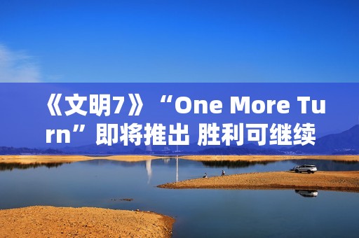 《文明7》“One More Turn”即将推出 胜利可继续游玩