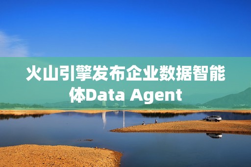火山引擎发布企业数据智能体Data Agent