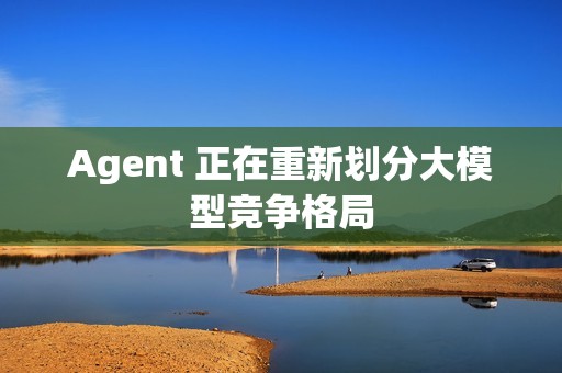Agent 正在重新划分大模型竞争格局