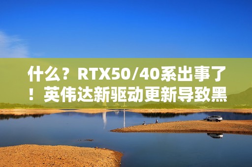 什么？RTX50/40系出事了！英伟达新驱动更新导致黑屏