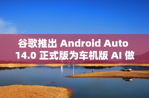 谷歌推出 Android Auto 14.0 正式版为车机版 AI 做准备