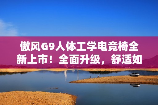傲风G9人体工学电竞椅全新上市！全面升级，舒适如椅随行！