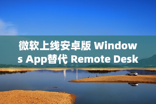 微软上线安卓版 Windows App替代 Remote Desktop