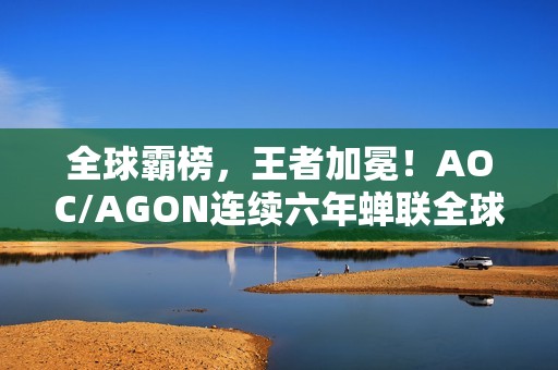 全球霸榜，王者加冕！AOC/AGON连续六年蝉联全球电竞显示器销量冠军