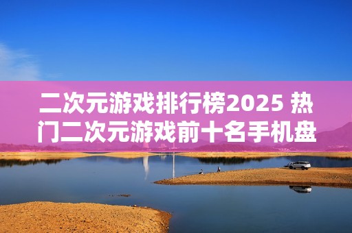 二次元游戏排行榜2025 热门二次元游戏前十名手机盘点