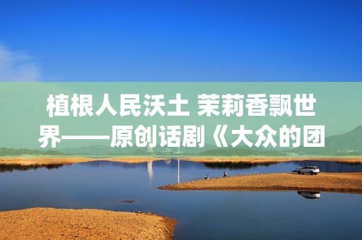 植根人民沃土 茉莉香飘世界——原创话剧《大众的团——人民的〈茉莉花〉》演出札记(植根沃土的意思)