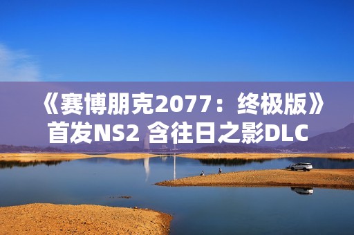 《赛博朋克2077：终极版》首发NS2 含往日之影DLC