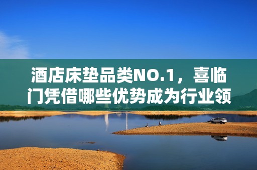 酒店床垫品类NO.1，喜临门凭借哪些优势成为行业领军？