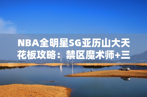 NBA全明星SG亚历山大天花板攻略：禁区魔术师+三分杀神双形态教学