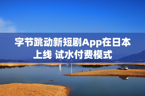 字节跳动新短剧App在日本上线 试水付费模式