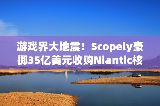 游戏界大地震！Scopely豪掷35亿美元收购Niantic核心资产