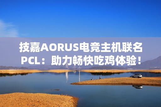 技嘉AORUS电竞主机联名PCL：助力畅快吃鸡体验！