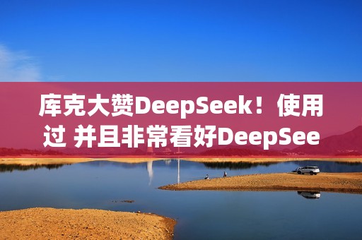 库克大赞DeepSeek！使用过 并且非常看好DeepSeek