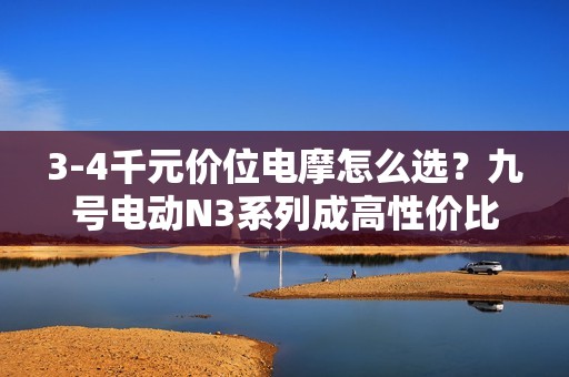 3-4千元价位电摩怎么选？九号电动N3系列成高性价比之选！