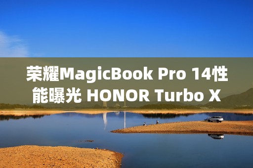 荣耀MagicBook Pro 14性能曝光 HONOR Turbo X加持80W满血性能释放