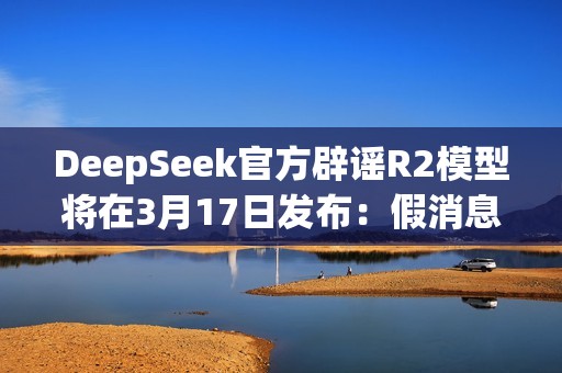 DeepSeek官方辟谣R2模型将在3月17日发布：假消息！