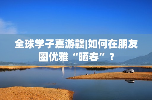 全球学子嘉游赣|如何在朋友圈优雅“晒春”？