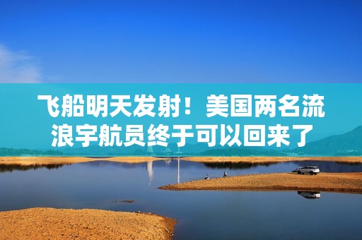 飞船明天发射！美国两名流浪宇航员终于可以回来了