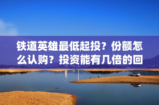 铁道英雄最低起投？份额怎么认购？投资能有几倍的回报率？(铁道英雄 出品方)